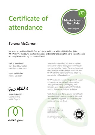Certificate of
attendance
Sorana McCarron
has attended an Mental Health First Aid course and is now a Mental Health First Aider
(MHFAider®). This course teaches knowledge and skills for providing first aid to support people
who may be experiencing poor mental health.
Date of attendance
Start date: 28 June 2023
End date: 29 June 2023
Instructor Member
Victoria Davidson
Simon Blake OBE
Chief Executive
MHFA England
Your Mental Health First Aid (MHFA) England
certificate is valid for three years from the date
you completed the course. We recommend you
keep your skills and knowledge up to date with
MHFA Refresher training. For more details visit
our website, mhfaengland.org.
MHFA England is a social enterprise with a vision
to improve the mental health of the nation.
Through our training, campaigning, and
reinvesting, we equip people with the skills to
support their own and others’ wellbeing.
We believe in zero stigma around mental health.
We want mental health to be openly discussed
and supported. Together, let’s create a society
where everyone can thrive.
mhfaengland.org
info@mhfaengland.org
0203 928 0760
CIC registration number: 702139
© MHFA England. All rights reserved
 