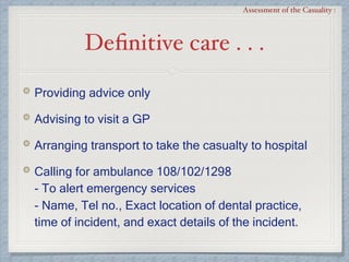 Deﬁnitive care . . .
Assessment of the Casuality :
Providing advice only
Advising to visit a GP
Arranging transport to take the casualty to hospital
Calling for ambulance 108/102/1298 
- To alert emergency services 
- Name, Tel no., Exact location of dental practice,
time of incident, and exact details of the incident.
 