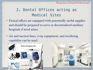 Response of Dental Professionals
2. Dental Offices acting as
Medical Sites
Dental oﬃces are equipped with potentially useful supplies
and should be prepared to serve as decentralized auxiliary
hospitals if need arises.
Air and suction lines, x-ray equipment, and sterilizing
capability can be used.
 