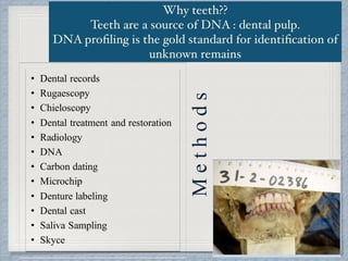 Why teeth??  
Teeth are a source of DNA : dental pulp.  
DNA proﬁling is the gold standard for identiﬁcation of
unknown remains
• Dental records
• Rugaescopy
• Chieloscopy
• Dental treatment and restoration
• Radiology
• DNA
• Carbon dating
• Microchip
• Denture labeling
• Dental cast
• Saliva Sampling
• Skyce
Methods
 