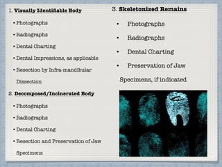 1. Visually Identiﬁable Body
•	Photographs
•	Radiographs
•	Dental Charting
•	Dental Impressions, as applicable
•	Resection by Infra-mandibular
Dissection
2. Decomposed/Incinerated Body
•	Photographs
•	Radiographs
•	Dental Charting
•	Resection and Preservation of Jaw
Specimens
3. Skeletonized Remains
•	 Photographs
•	 Radiographs
•	 Dental Charting
•	 Preservation of Jaw
Specimens, if indicated
 