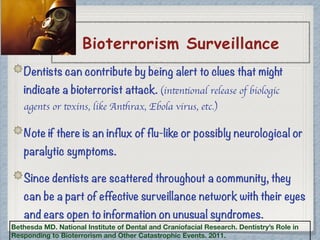 Bioterrorism Surveillance
Dentists can contribute by being alert to clues that might
indicate a bioterrorist attack. (intentional release of biologic
agents or toxins, like Anthrax, Ebola virus, etc.)
Note if there is an influx of flu-like or possibly neurological or
paralytic symptoms.
Since dentists are scattered throughout a community, they
can be a part of effective surveillance network with their eyes
and ears open to information on unusual syndromes.
Bethesda MD. National Institute of Dental and Craniofacial Research. Dentistry’s Role in
Responding to Bioterrorism and Other Catastrophic Events. 2011.
 