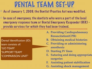 DENTAL TEAM SET-UP
As of January 1, 2009, the Dentist Practice Act was modified.
In case of emergency, the dentists who were a part of the local
emergency response team or Dental Emergency Responder (DER) -
provide services for which they had been trained.
Dental Identiﬁcation (ID)
team consists of:
‘GO TEAM’
‘SUPPORT TEAM’
‘COMPARISON UNIT’
A. Providing Cardiopulmonary
Resuscitation(CPR)
B. Obtaining medical histories
C. Providing or administering
anesthesia
D. Starting IV lines
E. Suturing and doing appropriate
surgeries
F. Assisting patient stabilization
G. Assisting shock management
 