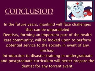 CONCLUSION
In the future years, mankind will face challenges
that can be unparalleled
Dentists, forming an important part of the health
care community, will be looked upon to perform
potential service to the society in event of any
mishap.  
Introduction to disaster training in undergraduate
and postgraduate curriculum will better prepare the
dentist for any torrent event.
 