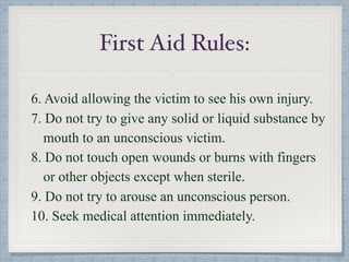6. Avoid allowing the victim to see his own injury.
7. Do not try to give any solid or liquid substance by
mouth to an unconscious victim.
8. Do not touch open wounds or burns with fingers
or other objects except when sterile.
9. Do not try to arouse an unconscious person.
10. Seek medical attention immediately.
First Aid Rules:
 