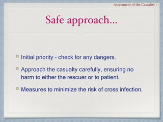 Safe approach…
Assessment of the Casuality :
Initial priority - check for any dangers.
Approach the casualty carefully, ensuring no
harm to either the rescuer or to patient.
Measures to minimize the risk of cross infection.
 