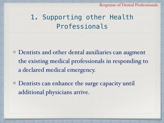 Response of Dental Professionals
1. Supporting other Health
Professionals
Dentists and other dental auxiliaries can augment
the existing medical professionals in responding to
a declared medical emergency.
Dentists can enhance the surge capacity until
additional physicians arrive.
 