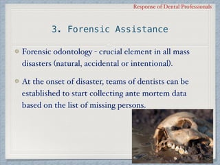 Response of Dental Professionals
3. Forensic Assistance
Forensic odontology - crucial element in all mass
disasters (natural, accidental or intentional).
At the onset of disaster, teams of dentists can be
established to start collecting ante mortem data
based on the list of missing persons.
 
