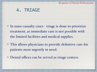 Response of Dental Professionals
4. TRIAGE
In mass casualty cases - triage is done to prioritize
treatment, as immediate care is not possible with
the limited facilities and medical supplies.
This allows physicians to provide deﬁnitive care for
patients most urgently in need.
Dental oﬃces can be served as triage centers.
 