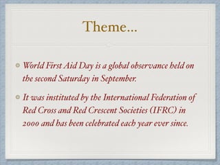 Theme…
World FirstAid Day is a global observance held on
the second Saturday in September.
It was instituted by the International Federation of
Red Cross and Red Crescent Societies (IFRC) in
2000 and has been celebrated each year ever since.
 