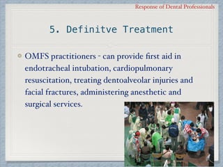 Response of Dental Professionals
5. Definitve Treatment
OMFS practitioners - can provide ﬁrst aid in
endotracheal intubation, cardiopulmonary
resuscitation, treating dentoalveolar injuries and
facial fractures, administering anesthetic and
surgical services.
 