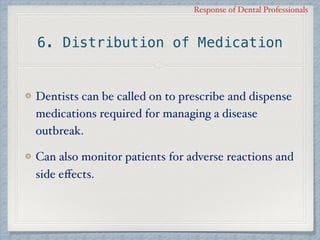 Response of Dental Professionals
6. Distribution of Medication
Dentists can be called on to prescribe and dispense
medications required for managing a disease
outbreak.
Can also monitor patients for adverse reactions and
side eﬀects.
 