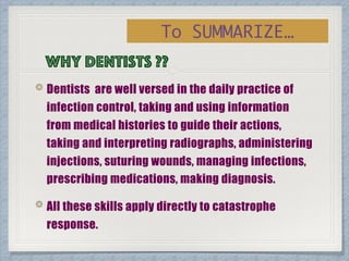 Why dentists ??
Dentists are well versed in the daily practice of
infection control, taking and using information
from medical histories to guide their actions,
taking and interpreting radiographs, administering
injections, suturing wounds, managing infections,
prescribing medications, making diagnosis.
All these skills apply directly to catastrophe
response.
To SUMMARIZE…
 