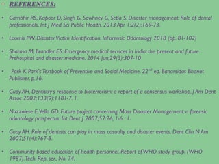 REFERENCES:
• Gambhir RS, Kapoor D, Singh G, Sawhney G, Setia S. Disaster management: Role of dental
professionals. Int J Med Sci Public Health. 2013 Apr 1;2(2):169-73.
• Loomis PW. DisasterVictim Identiﬁcation. InForensic Odontology 2018 (pp. 81-102)
• Sharma M, Brandler ES. Emergency medical services in India: the present and future.
Prehospital and disaster medicine. 2014 Jun;29(3):307-10
• Park K Park'sTextbook of Preventive and Social Medicine. 22nd
ed. Banarsidas Bhanot
Publisher. p.16.
• Guay AH. Dentistry’s response to bioterrorism: a report of a consensus workshop. J Am Dent
Assoc 2002;133(9):1181-7. 1.
• Nuzzolese E,Vella GD. Future project concerning Mass Disaster Management: a forensic
odontology prospectus. Int Dent J 2007;57:26, 1-6. 1.
• Guay AH. Role of dentists can play in mass casualty and disaster events. Dent Clin N Am
2007;51(4):767-8.
• Community based education of health personnel. Report ofWHO study group. (WHO
1987).Tech. Rep. ser., No. 74.
 
