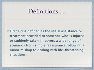 Deﬁnitions ….
First aid is deﬁned as the initial assistance or
treatment provided to someone who is injured
or suddenly taken ill, covers a wide range of
scenarios from simple reassurance following a
minor mishap to dealing with life-threatening
situations.
 