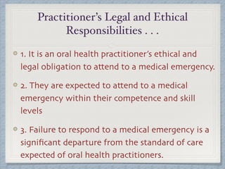 Practitioner’s Legal and Ethical
Responsibilities . . .
1. It is an oral health practitioner’s ethical and
legal obligation to attend to a medical emergency.
2. They are expected to attend to a medical
emergency within their competence and skill
levels
3. Failure to respond to a medical emergency is a
signiﬁcant departure from the standard of care
expected of oral health practitioners.
 