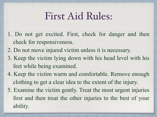 First Aid Rules:
1. Do not get excited. First, check for danger and then
check for responsiveness.
2. Do not move injured victim unless it is necessary.
3. Keep the victim lying down with his head level with his
feet while being examined.
4. Keep the victim warm and comfortable. Remove enough
clothing to get a clear idea to the extent of the injury.
5. Examine the victim gently. Treat the most urgent injuries
first and then treat the other injuries to the best of your
ability.
 