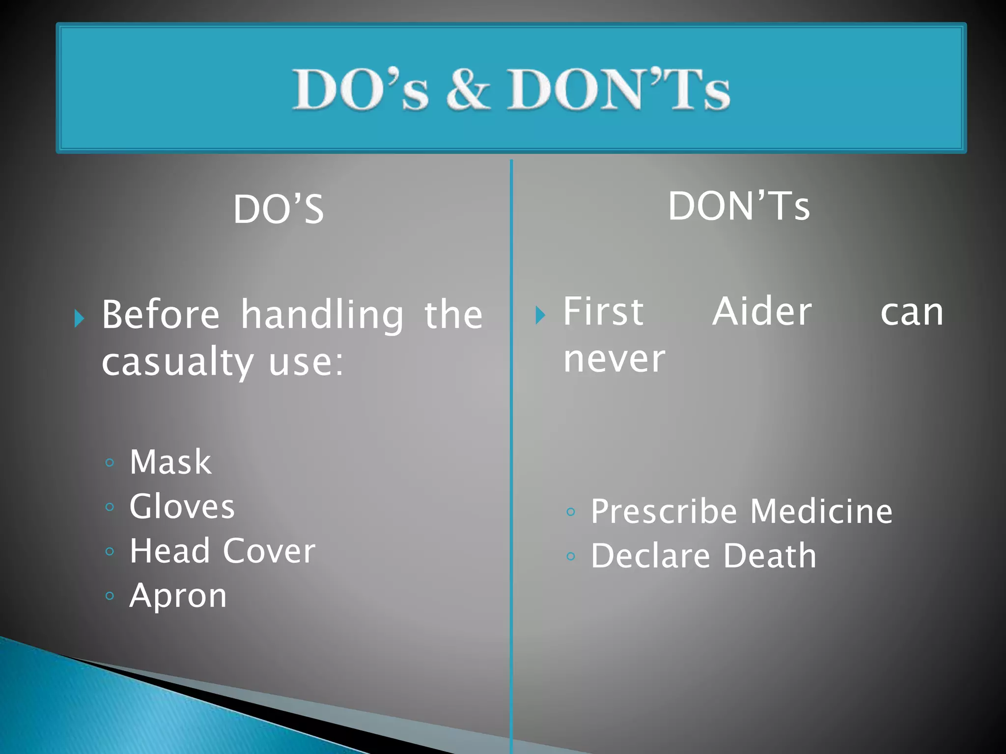 DO’S
 Before handling the
casualty use:
◦ Mask
◦ Gloves
◦ Head Cover
◦ Apron
DON’Ts
 First Aider can
never
◦ Prescribe Medicine
◦ Declare Death
 