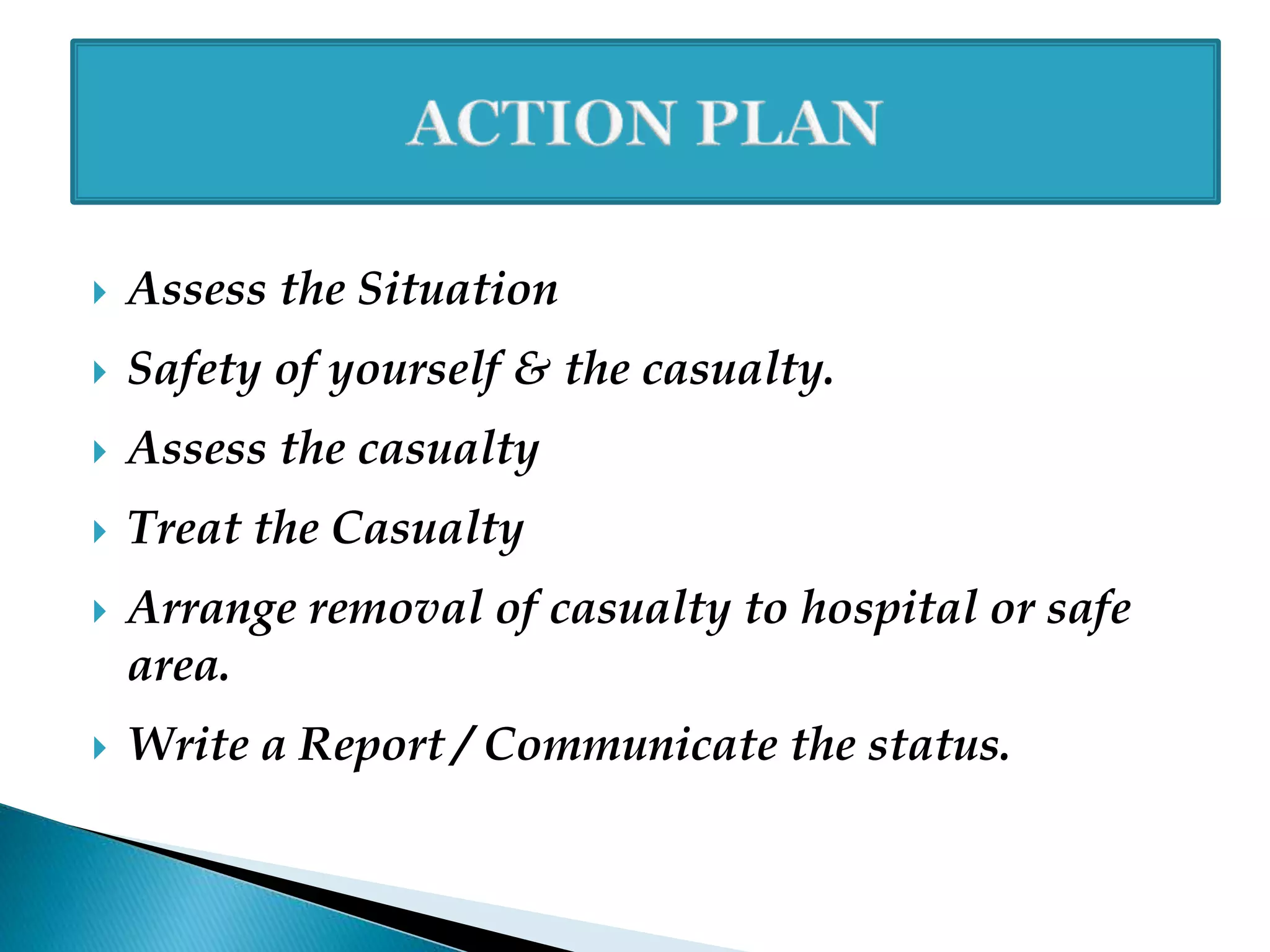  Assess the Situation
 Safety of yourself & the casualty.
 Assess the casualty
 Treat the Casualty
 Arrange removal of casualty to hospital or safe
area.
 Write a Report / Communicate the status.
 