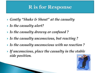  Gently “Shake & Shout” at the casualty
 Is the casualty alert?
 Is the casualty drowsy or confused ?
 Is the casualty unconscious, but reacting ?
 Is the casualty unconscious with no reaction ?
 If unconscious, place the casualty in the stable
side position.
 