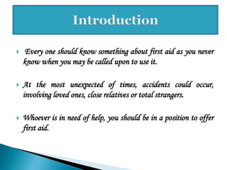  Every one should know something about first aid as you never
know when you may be called upon to use it.
 At the most unexpected of times, accidents could occur,
involving loved ones, close relatives or total strangers.
 Whoever is in need of help, you should be in a position to offer
first aid.
 