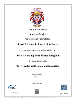 This is to certify that
Yara Al Majed
has successfully completed
Level 2 Award in First Aid at Work
a course approved and validated by the
Aosh Awarding Body United Kingdom
in association with
Tove Leeds Certification and Inspection
Course Provider
Chief Executive
Cert. No.: 007866338 Date: 11 Apr 2021
This certificate remains the property of the Aosh Awarding Body United Kingdom and should be returned if requested. Registered in England and Wales No. 09506777
 
