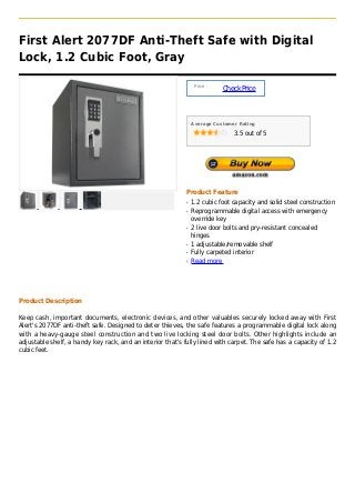 First Alert 2077DF Anti-Theft Safe with Digital
Lock, 1.2 Cubic Foot, Gray

                                                                 Price :
                                                                           Check Price



                                                                Average Customer Rating

                                                                               3.5 out of 5




                                                            Product Feature
                                                            q   1.2 cubic foot capacity and solid steel construction
                                                            q   Reprogrammable digital access with emergency
                                                                override key
                                                            q   2 live door bolts and pry-resistant concealed
                                                                hinges
                                                            q   1 adjustable/removable shelf
                                                            q   Fully carpeted interior
                                                            q   Read more




Product Description

Keep cash, important documents, electronic devices, and other valuables securely locked away with First
Alert's 2077DF anti-theft safe. Designed to deter thieves, the safe features a programmable digital lock along
with a heavy-gauge steel construction and two live locking steel door bolts. Other highlights include an
adjustable shelf, a handy key rack, and an interior that's fully lined with carpet. The safe has a capacity of 1.2
cubic feet.
 