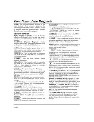 Functions of the Keypads
NOTE: The functions printed directly on the                 6 BYPASS Removes individual protection zones
keys indicate their primary purpose; the
                                                           from being monitored by the system.
functions printed under some of the keys (shown
                                                           [ ↓ ] On Voice keypads, used in conjunction with the
in brackets under the respective key), indicate
                                                           FUNCTION and VOLUME keys to lower the message
their alternate or secondary purpose.                      and voice system status volume.
DISPLAY WINDOW                                              7 INSTANT Arms in manner similar to the STAY
Alpha Display Keypads:           2-line, 32-character      mode, but without the entry delay feature.
Liquid Crystal Display (LCD) keypads that display
protection point identification, system status, and         9 CHIME      Turns CHIME mode on and off. When on,
messages.                                                  the opening of windows or doors while the system is
Fixed-Word        Display      Keypads:       Display      disarmed sounds 3 beeps at the keypad(s).
protection zone ID and system status messages using
                                                           KEYS 0–9: Used to enter your security code(s) and to
pre-designated words in the LCD display area.
                                                           perform their associated system functions after the
                                                           security code has been entered.
 1 OFF       Disarms burglary portion of the system,
 silences alarms and audible trouble indicators, and        ∗ READY      Used to display open protection zones.
 clears visual display after problem's correction.
                                                           [STATUS]: On Voice keypads, one press of the
[RECORD] On Voice keypads, used in conjunction
                                                           STATUS key annunciates the current system status.
with the FUNCTION and VOICE keys to record up to
                                                           Pressing the STATUS key a second time annunciates
a 2.5-minute message.
                                                           and displays system and/or zone faults (if they exist).
 2 AWAY        Arms    the   entire   burglary   system,
                                                             0    [VOICE] On Voice keypads, enables the
perimeter and interior.
                                                           RECORD, VOLUME and PLAY functions.
[VOLUME] On Voice keypads, used in conjunction
with the FUNCTION and desired volume control keys            #    This key can be used for "Quick Arming" of the
↑ [3] or ↓ [6] to adjust the volume of a recorded          system without use of a security code (if programmed).
message or voice system status.
                                                           [FUNCTION] On Voice keypads, enables the desired
 3 STAY       Arms perimeter portion of burglary           voice or volume function.
system only. Interior protection is not armed, allowing    FUNCTION KEYS: Keys A, B, C, D may have been
movement within premises without causing an alarm.         set for certain functions, such as panic (emergency)
If pressed twice in succession, arms system in Night-      functions. For details, see the Function Keys section.
Stay mode.                                                 ARMED LED INDICATOR: (RED) Lit when the
[PLAY] On Voice keypads, used in conjunction with          system has been armed.
the FUNCTION and VOICE keys to play the recorded           READY LED INDICATOR: (GREEN) Lit when
message.                                                   the system is ready to be armed (no faults present).
[ ↑ ] On Voice keypads, used in conjunction with the       While the system is disarmed, this indicator will go on
FUNCTION and VOLUME keys to raise the message              and off as protection zones are closed and opened.
and voice system status volume.                            MESSAGE LED INDICATOR: (RED) On Voice
                                                           keypads, flashes red when message waiting or lights
 4 MAXIMUM      Arms the entire burglary system,
                                                           red (steady) when in record mode.
perimeter and interior, but without entry delay feature.   MIC: On voice keypads, microphone for Message
Entering via an entry/exit door will cause an alarm.       Center recordings.
 5 TEST       Tests the system and alarm sounder if        INTERNAL SPEAKER: The built-in speaker
                                                           mimics the alarm sounder during alarms, and will
disarmed. Refer to Testing The System section for test
                                                           also "beep" during certain system functions. The
procedures.
                                                           speaker also provides voice playback for any recorded
 8 CODE       Used to assign additional user codes and     messages.
attributes for other users of the system.




– 10 –
 
