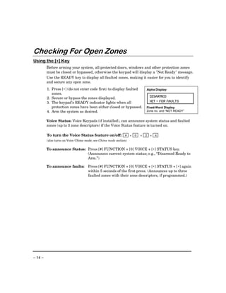 Checking For Open Zones
           ∗
Using the [∗] Key
         Before arming your system, all protected doors, windows and other protection zones
         must be closed or bypassed, otherwise the keypad will display a "Not Ready" message.
         Use the READY key to display all faulted zones, making it easier for you to identify
         and secure any open zone.
         1. Press [∗] (do not enter code first) to display faulted      Alpha Display:
            zones.
         2. Secure or bypass the zones displayed.                           DISARMED
         3. The keypad’s READY indicator lights when all                    HIT ∗ FOR FAULTS
            protection zones have been either closed or bypassed.       Fixed-Word Display:
         4. Arm the system as desired.                                  Zone no. and “NOT READY”


         Voice Status: Voice Keypads (if installed), can announce system status and faulted
         zones (up to 3 zone descriptors) if the Voice Status feature is turned on.

         To turn the Voice Status feature on/off: # + 0             +   2   +   4
         (also turns on Voice Chime mode; see Chime mode section)

         To announce Status: Press [#] FUNCTION + [0] VOICE + [∗] STATUS key.
                             (Announces current system status; e.g., “Disarmed Ready to
                             Arm.”)

         To announce faults:         Press [#] FUNCTION + [0] VOICE + [∗] STATUS + [∗] again
                                     within 5 seconds of the first press. (Announces up to three
                                     faulted zones with their zone descriptors, if programmed.)




– 14 –
 