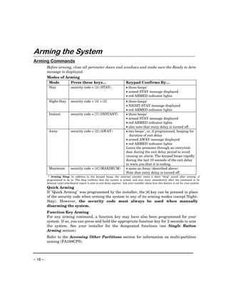 Arming the System
Arming Commands
         Before arming, close all perimeter doors and windows and make sure the Ready to Arm
         message is displayed.
         Modes of Arming
          Mode         Press these keys…               Keypad Confirms By…
          Stay               security code + [3] (STAY)                     • three beeps†
                                                                            • armed STAY message displayed
                                                                            • red ARMED indicator lights
          Night-Stay         security code + [3] + [3]                      • three beeps†
                                                                            • NIGHT-STAY message displayed
                                                                            • red ARMED indicator lights
          Instant            security code + [7] (INSTANT)                  • three beeps†
                                                                            • armed STAY message displayed
                                                                            • red ARMED indicator lights
                                                                            • also note that entry delay is turned off.
          Away               security code + [2] (AWAY)                     • two beeps†, or, if programmed, beeping for
                                                                              duration of exit delay
                                                                            • armed AWAY message displayed
                                                                            • red ARMED indicator lights
                                                                            Leave the premises through an entry/exit
                                                                            door during the exit delay period to avoid
                                                                            causing an alarm. The keypad beeps rapidly
                                                                            during the last 10 seconds of the exit delay
                                                                            to warn you that it is ending.
          Maximum            security code + [4] (MAXIMUM)                  • same as Away (described above)
                                                                            Note that entry delay is turned off.
          † Arming Ding: In addition to the keypad beeps, the external sounder emits a short “ding” sound after arming, if
         programmed to do so. The ding confirms that the system is armed, and may occur immediately after the command or be
         delayed (until arm/disarm report is sent or exit delay expires). Ask your installer about how this feature is set for your system.
         Quick Arming
         If "Quick Arming" was programmed by the installer, the [#] key can be pressed in place
         of the security code when arming the system in any of its arming modes (except Night-
         Stay). However, the security code must always be used when manually
         disarming the system.
         Function Key Arming
         For any arming command, a function key may have also been programmed for your
         system. If so, you can press and hold the appropriate function key for 2 seconds to arm
         the system. See your installer for the designated functions (see Single Button
         Arming section).
         Refer to the Accessing Other Partitions section for information on multi-partition
         arming (FA168CPS).



– 16 –
 