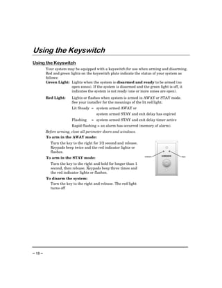 Using the Keyswitch
Using the Keyswitch
         Your system may be equipped with a keyswitch for use when arming and disarming.
         Red and green lights on the keyswitch plate indicate the status of your system as
         follows:
         Green Light: Lights when the system is disarmed and ready to be armed (no
                        open zones). If the system is disarmed and the green light is off, it
                        indicates the system is not ready (one or more zones are open).
         Red Light:     Lights or flashes when system is armed in AWAY or STAY mode.
                        See your installer for the meanings of the lit red light:
                        Lit Steady = system armed AWAY or
                                       system armed STAY and exit delay has expired
                        Flashing    = system armed STAY and exit delay timer active
                        Rapid flashing = an alarm has occurred (memory of alarm).
         Before arming, close all perimeter doors and windows.
         To arm in the AWAY mode:
           Turn the key to the right for 1/2 second and release.
           Keypads beep twice and the red indicator lights or
           flashes.
         To arm in the STAY mode:                                  GREEN                 RED



           Turn the key to the right and hold for longer than 1
           second, then release. Keypads beep three times and
           the red indicator lights or flashes.
         To disarm the system:
           Turn the key to the right and release. The red light
           turns off




– 18 –
 