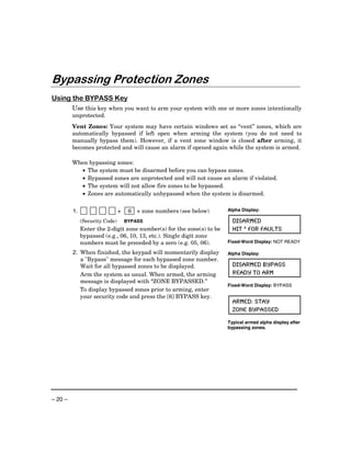 Bypassing Protection Zones
Using the BYPASS Key
         Use this key when you want to arm your system with one or more zones intentionally
         unprotected.
         Vent Zones: Your system may have certain windows set as “vent” zones, which are
         automatically bypassed if left open when arming the system (you do not need to
         manually bypass them). However, if a vent zone window is closed after arming, it
         becomes protected and will cause an alarm if opened again while the system is armed.

         When bypassing zones:
           • The system must be disarmed before you can bypass zones.
           • Bypassed zones are unprotected and will not cause an alarm if violated.
           • The system will not allow fire zones to be bypassed.
           • Zones are automatically unbypassed when the system is disarmed.


         1.                     +    6 + zone numbers (see below)      Alpha Display:

              (Security Code)       BYPASS                               DISARMED
              Enter the 2-digit zone number(s) for the zone(s) to be     HIT * FOR FAULTS
              bypassed (e.g., 06, 10, 13, etc.). Single digit zone
              numbers must be preceded by a zero (e.g. 05, 06).        Fixed-Word Display: NOT READY

         2. When finished, the keypad will momentarily display         Alpha Display:
            a "Bypass" message for each bypassed zone number.
            Wait for all bypassed zones to be displayed.                 DISARMED BYPASS
            Arm the system as usual. When armed, the arming              READY TO ARM
            message is displayed with “ZONE BYPASSED.”
                                                                       Fixed-Word Display: BYPASS
            To display bypassed zones prior to arming, enter
            your security code and press the [6] BYPASS key.
                                                                         ARMED: STAY
                                                                         ZONE BYPASSED
                                                                       Typical armed alpha display after
                                                                       bypassing zones.




– 20 –
 