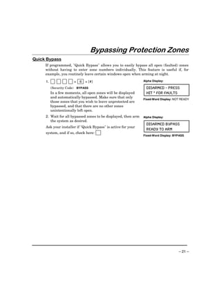 Bypassing Protection Zones
Quick Bypass
     If programmed, "Quick Bypass" allows you to easily bypass all open (faulted) zones
     without having to enter zone numbers individually. This feature is useful if, for
     example, you routinely leave certain windows open when arming at night.

     1.                + 6 + [#]                                Alpha Display:

          (Security Code) BYPASS                                  DISARMED - PRESS
          In a few moments, all open zones will be displayed      HIT * FOR FAULTS
          and automatically bypassed. Make sure that only
                                                                Fixed-Word Display: NOT READY
          those zones that you wish to leave unprotected are
          bypassed, and that there are no other zones
          unintentionally left open.
     2. Wait for all bypassed zones to be displayed, then arm   Alpha Display:
        the system as desired.
                                                                  DISARMED BYPASS
     Ask your installer if "Quick Bypass" is active for your
                                                                  READY TO ARM
     system, and if so, check here:
                                                                Fixed-Word Display: BYPASS




                                                                                      – 21 –
 