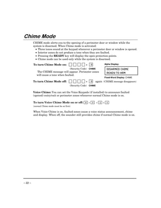 Chime Mode
         CHIME mode alerts you to the opening of a perimeter door or window while the
         system is disarmed. When Chime mode is activated:
           • Three tones sound at the keypad whenever a perimeter door or window is opened.
           • Interior zones do not produce a tone when they are faulted.
           • Pressing the READY key will display the open protection points.
           • Chime mode can be used only while the system is disarmed.

         To turn Chime Mode on:                          +   9                  Alpha Display:

                                            (Security Code) CHIME                 DISARMED CHIME
            The CHIME message will appear. Perimeter zones                        READY TO ARM
            will cause a tone when faulted.
                                                                                Fixed-Word Display: CHIME
         To turn Chime Mode off:                         +   9   again (CHIME message disappears)
                                            (Security Code) CHIME

         Voice Chime: You can set the Voice Keypads (if installed) to announce faulted
         (opened) entry/exit or perimeter zones whenever normal Chime mode is on.

         To turn Voice Chime Mode on or off: # + 0                  +   2   +     4
         (normal Chime mode must be on first)

         When Voice Chime is on, faulted zones cause a voice status announcement, chime
         and display. When off, the sounder still provides chime if normal Chime mode is on.




– 22 –
 