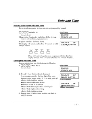 Date and Time
Viewing the Current Date and Time
     The system lets you view its time and date setting on alpha keypad.

                       +[#] + [6] [3]                              Alpha Display:

           (Security Code)                                           DISARMED
      OR, press the function key (A, B, C, or D) for viewing         READY TO ARM
        current date and time, if programmed.
      A typical time/date display is shown.
                                                                     TIME/DATE    SAT
      The display will remain on for about 30 seconds or until
                                                                     12:05AM_05/09/00
      a key is pressed.

                        “A ”       “B”        “C ”   “D ”


                      If one of the above keys has been programmed for the date/time
                      display feature, place a check mark in the box beneath that key.
Setting the Date and Time
     You can set the time and date by doing the following:
      1.                     +[#] + [6] [3]                        Alpha Display:

           (Security Code)                                           DISARMED
                                                                     READY TO ARM

      2. Press [∗] when the time/date is displayed.
                                                                     TIME/DATE     SAT
         A cursor appears under the first digit of the hour.
                                                                     04:04PM 10/17/00
         To move cursor ahead, press [∗]. To go back, press [#].
                                                                   Current time display
         • Enter the 2-digit hour setting.
         • Enter the 2-digit minute setting.
                                                                     TIME/DATE    SAT
         • Press [1] for PM or [0] for AM.
                                                                     04:04P2000/10/17
         • Enter the last two digits of the current year.          Time/date editing display
         • Enter the 2-digit month setting.
         • Enter the 2-digit day setting.
      3. To exit, press [∗] when cursor is at the last digit, or
         wait 30 seconds.




                                                                                               – 23 –
 