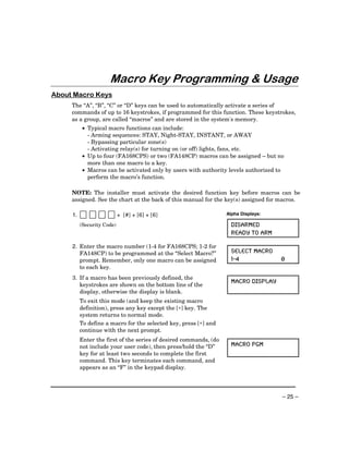 Macro Key Programming & Usage
About Macro Keys
     The “A”, “B”, “C” or “D” keys can be used to automatically activate a series of
     commands of up to 16 keystrokes, if programmed for this function. These keystrokes,
     as a group, are called “macros” and are stored in the system's memory.
           • Typical macro functions can include:
             - Arming sequences: STAY, Night-STAY, INSTANT, or AWAY
             - Bypassing particular zone(s)
             - Activating relay(s) for turning on (or off) lights, fans, etc.
           • Up to four (FA168CPS) or two (FA148CP) macros can be assigned – but no
             more than one macro to a key.
           • Macros can be activated only by users with authority levels authorized to
             perform the macro’s function.

     NOTE: The installer must activate the desired function key before macros can be
     assigned. See the chart at the back of this manual for the key(s) assigned for macros.

     1.                     + [#] + [6] + [6]                      Alpha Displays:

          (Security Code)                                            DISARMED
                                                                     READY TO ARM

     2. Enter the macro number (1-4 for FA168CPS; 1-2 for
        FA148CP) to be programmed at the “Select Macro?”             SELECT MACRO
        prompt. Remember, only one macro can be assigned             1-4             0
        to each key.
     3. If a macro has been previously defined, the
                                                                     MACRO DISPLAY
        keystrokes are shown on the bottom line of the
        display, otherwise the display is blank.
          To exit this mode (and keep the existing macro
          definition), press any key except the [∗] key. The
          system returns to normal mode.
          To define a macro for the selected key, press [∗] and
          continue with the next prompt.
          Enter the first of the series of desired commands, (do
          not include your user code), then press/hold the “D”       MACRO PGM
          key for at least two seconds to complete the first
          command. This key terminates each command, and
          appears as an “F” in the keypad display.




                                                                                     – 25 –
 