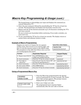 Macro Key Programming & Usage (cont.)
            The keypad beeps to acknowledge your input and displays the command you
            entered (followed by “F”).
         4. Enter the next command, followed by press/holding the “D” key for at least two
            seconds. The keypad beeps and displays the keystrokes entered so far.
         5. Repeat until the all the desired commands (up to 16 characters including the “F”s)
            have been entered.
            Be sure to check your keystrokes before continuing. If you made a mistake, you
            must start over.
         6. To exit, press/hold the “D” key for at least two seconds. The display returns to
            system status and indicates system is ready.


Example of Macro Programming
         Suppose you want to (1) bypass the two upstairs                Typical Macro Alpha Display:
         window zones, then (2) turn on an exterior light, and
                                                                          MACRO PGM
         then (3) arm the security system in the AWAY mode.
         The procedures in the table that follows show you how            60203F#701F2F
         you would program this macro:
         Function                  Keystrokes Required                           Keypad Display
         1. Bypass zones 02 & 03   Press BYPASS [6] key, then                    60203
                                   2-digit zone numbers 02 & 03.
         2. Insert terminator.     Press the “D” key for at least 2 seconds.     60203F
         3. Turn light on          Press [#] and 7 keys for “device ON”, and     60203F#701
             (device 01).          [01] key for selecting device 1.
         4. Insert terminator.     Press the “D” key for at least 2 seconds.    60203F#701F
         5. Arm system AWAY        Press AWAY [2] key.                          60203F#701F2
         6. Insert terminator.     Press the “D” key for at least 2 seconds.    60203F#701F2F

Using a Programmed Macro Key

                                      1. Press the Macro key programmed for the desired
           DISARMED                      series of commands for at least 2 seconds. The “Enter
           READY TO ARM                  User Code” prompt appears. The prompt remains
                                         displayed for up to 10 seconds.
                                      2. Enter your 4-digit user code.
           ENTER USER CODE
                                         The programmed macro sequence begins
           ****                          automatically after the user code is entered.



– 26 –
 
