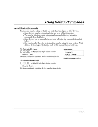 Using Device Commands
About Device Commands
     Your system may be set up so that it can control certain lights or other devices.
        • Some devices may be automatically turned on or off by the system.
        • You may be able to override automatically controlled devices using the
          commands described below.
        • Some devices can be manually turned on or off using the commands described
          below.
        • See your installer for a list of devices that may be set up for your system. A list
          of these devices is provided at the back of this manual for you to fill out.

     To Activate Devices:                                        Alpha Display:
                    + [#] + [7] + 2-digit device number
                                                                   DISARMED
        (Security Code)                                            READY TO ARM
     Devices associated with that device number activate.
                                                                 Fixed-Word Display: READY
     To Deactivate Devices:
                    + [#] + [8] + 2-digit device number
        (Security Code)
     Devices associated with that device number deactivate.




                                                                                       – 27 –
 