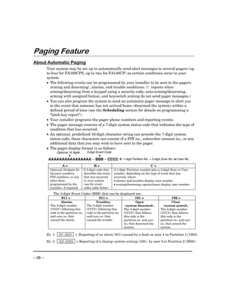 Paging Feature
About Automatic Paging
         Your system may be set up to automatically send alert messages to several pagers (up
         to four for FA168CPS, up to two for FA148CP) as certain conditions occur in your
         system.
         • The following events can be programmed by your installer to be sent to the pagers:
           arming and disarming†, alarms, and trouble conditions. († reports when
           arming/disarming from a keypad using a security code; auto-arming/disarming,
           arming with assigned button, and keyswitch arming do not send pager messages.)
         • You can also program the system to send an automatic pager message to alert you
           in the event that someone has not arrived home (disarmed the system) within a
           defined period of time (see the Scheduling section for details on programming a
           “latch key report”).
         • Your installer programs the pager phone numbers and reporting events.
         • The pager message consists of a 7-digit system status code that indicates the type of
           condition that has occurred.
         • An optional, predefined 16-digit character string can precede the 7-digit system
           status code; these characters can consist of a PIN no., subscriber account no., or any
           additional data that you may wish to have sent to the pager.
         • The pager display format is as follows:
                  Optional 16 digits         3-digit Event Code

          AAAAAAAAAAAAAAAA – BBB – CCCC                                  1-digit Partition No. + 3-digit Zone No. or User No.

                       A=                         B=                                          C=
           Optional 16-digits for          A 3-digit code that    A 1-digit Partition number plus a 3-digit Zone or User
           Account numbers,                describes the event    number, depending on the type of event that has
           PIN numbers, or any             that has occurred      occurred, where:
           other data;                     in your system         • alarms and troubles display zone number
           programmed by the               (see for event         • arming/disarming (opens/closes) display user number
           installer, if required.         codes table below)

             The 3-digit Event Codes (BBB) that can be displayed are:
                  911 =                  811 =                  101 =                                          102 =
                   Alarms.                          Troubles.                     Open                        Close
           The 4-digit number                The 4-digit number           (system disarmed).            (system armed).
           (CCCC) following this             (CCCC) following this       The 4-digit number           The 4-digit number
           code is the partition no.         code is the partition no.   (CCCC) that follows          (CCCC) that follows
           and zone no. that                 and zone no. that           this code is the             this code is the
           caused the alarm.                 caused the trouble.         partition no. and user       partition no. and user
                                                                         no. that disarmed the        no. that armed the
                                                                         system.                      system.

         Ex. 1.    9 1 1 –– 1 0 0 4   = R eporting of an alarm (911) caused by a fault on zone 4 on Partition 1 (1004).

         Ex. 2.    1 0 2 –– 2 0 0 5 = Reporting of a closing–system arming (102)– by user 5 in Partition 2 (2005).



– 28 –
 