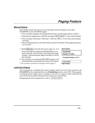 Paging Feature
Manual Paging
     Your system may be set up so you can manually send a message to up to four
     (FA168CPS) or two (FA148CP) pagers.
       • Your installer programs the paging function key and the pager phone numbers.
       • Pressing the paging keys sends the message       999–9999          to the selected pager.
       • This message could mean “call home”, “call your office”, or any other prearranged
         meaning.
       • See the Paging chart at the back of this manual for details of the paging setup for
         your system.

     1. Hold pager key 2 seconds then press pager no. (1-4).       Alpha Display:

         Press and hold the programmed Paging Key for at                DISARMED
         least 2 seconds (wait for beep), then press the pager
                                                                        READY TO ARM
         number* representing the pager intended to receive
         the message.                                                   Fixed-Word Display: READY
     2. The recipient, on seeing the 999–9999 message, will
        understand the prearranged meaning of this signal.              999-9999
     * If no number is pressed, the message is sent to pager 1.    Pager Display


Latch Key Paging
     You can program a schedule that causes a pager report to be sent if the system is not
     DISARMED by the scheduled time (see Scheduling section, event “03”). For example,
     a working parent might want a message to be sent to a pager if their child did not
     arrive home from school and disarm the system by a certain time.
     If programmed, the message that is sent is:     7 7 7 –7777    .




                                                                                            – 29 –
 