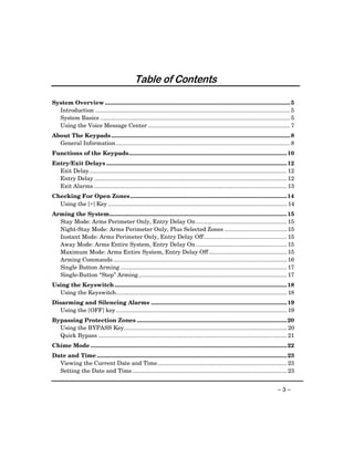 Provided by http://www.ceialarm.com
                                              775-673-9500




                                               Table of Contents

System Overview .................................................................................................................... 5
  Introduction .......................................................................................................................... 5
  System Basics ....................................................................................................................... 5
  Using the Voice Message Center ......................................................................................... 7
About The Keypads ................................................................................................................ 8
  General Information ............................................................................................................. 8
Functions of the Keypads................................................................................................... 10
Entry/Exit Delays ................................................................................................................. 12
  Exit Delay............................................................................................................................ 12
  Entry Delay ......................................................................................................................... 12
  Exit Alarms ......................................................................................................................... 13
Checking For Open Zones .................................................................................................. 14
  Using the [∗] Key ................................................................................................................ 14
Arming the System............................................................................................................... 15
  Stay Mode: Arms Perimeter Only, Entry Delay On ......................................................... 15
  Night-Stay Mode: Arms Perimeter Only, Plus Selected Zones ....................................... 15
  Instant Mode: Arms Perimeter Only, Entry Delay Off .................................................... 15
  Away Mode: Arms Entire System, Entry Delay On ......................................................... 15
  Maximum Mode: Arms Entire System, Entry Delay Off ................................................. 15
  Arming Commands............................................................................................................. 16
  Single Button Arming ........................................................................................................ 17
  Single-Button “Step” Arming............................................................................................. 17
Using the Keyswitch ............................................................................................................ 18
  Using the Keyswitch........................................................................................................... 18
Disarming and Silencing Alarms ..................................................................................... 19
  Using the [OFF] key ........................................................................................................... 19
Bypassing Protection Zones .............................................................................................. 20
  Using the BYPASS Key...................................................................................................... 20
  Quick Bypass ...................................................................................................................... 21
Chime Mode ........................................................................................................................... 22
Date and Time ....................................................................................................................... 23
  Viewing the Current Date and Time................................................................................. 23
  Setting the Date and Time................................................................................................. 23


                                                                                                                                 –3–
 