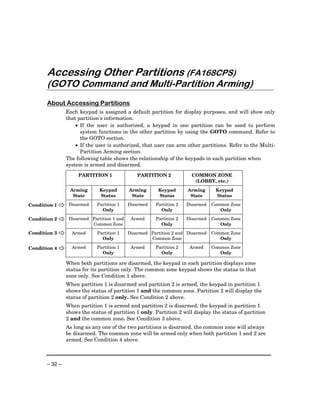 Accessing Other Partitions (FA168CPS)
       (GOTO Command and Multi-Partition Arming)
       About Accessing Partitions
                Each keypad is assigned a default partition for display purposes, and will show only
                that partition's information.
                    • If the user is authorized, a keypad in one partition can be used to perform
                      system functions in the other partition by using the GOTO command. Refer to
                      the GOTO section.
                    • If the user is authorized, that user can arm other partitions. Refer to the Multi-
                      Partition Arming section.
                The following table shows the relationship of the keypads in each partition when
                system is armed and disarmed.
                     PARTITION 1                PARTITION 2            COMMON ZONE
                                                                        (LOBBY, etc.)
                 Arming       Keypad        Arming      Keypad       Arming      Keypad
                  State       Status         State      Status        State      Status

Condition 1      Disarmed    Partition 1    Disarmed   Partition 2   Disarmed   Common Zone
                               Only                      Only                      Only

Condition 2      Disarmed Partition 1 and    Armed     Partition 2   Disarmed   Common Zone
                          Common Zone                    Only                      Only
Condition 3       Armed      Partition 1    Disarmed Partition 2 and Disarmed   Common Zone
                               Only                  Common Zone                   Only

Condition 4       Armed      Partition 1     Armed     Partition 2    Armed     Common Zone
                               Only                      Only                      Only

                When both partitions are disarmed, the keypad in each partition displays zone
                status for its partition only. The common zone keypad shows the status in that
                zone only. See Condition 1 above.
                When partition 1 is disarmed and partition 2 is armed, the keypad in partition 1
                shows the status of partition 1 and the common zone. Partition 2 will display the
                status of partition 2 only. See Condition 2 above.
                When partition 1 is armed and partition 2 is disarmed, the keypad in partition 1
                shows the status of partition 1 only. Partition 2 will display the status of partition
                2 and the common zone. See Condition 3 above.
                As long as any one of the two partitions is disarmed, the common zone will always
                be disarmed. The common zone will be armed only when both partition 1 and 2 are
                armed. See Condition 4 above.



       – 32 –
 