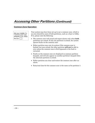 Accessing Other Partitions (Continued)
Common Zone Operation

                          Your system may have been set up to use a common zone, which is
Ask your installer if a
                          an area shared by users of both partitions, such as a foyer or lobby.
"common zone" was
assigned. If so, check    If so, please note the following:
this box                  • The common zone will sound and report alarms only when both
                            partitions are armed. If only one partition is armed, the system
                            ignores faults on the common zone.
                          • Either partition may arm its system if the common zone is
                            faulted, but once armed, the other partition will not be able to
                            arm unless the common zone is first bypassed or the fault is
                            corrected.
                          • Faults on the common zone are displayed on common partition
                            keypads, and will also appear on another partition’s keypad when
                            the alternate partition is armed.
                          • Either partition can clear and restore the common zone after an
                            alarm.

                          • Entry/exit time for the common zone is the same as for partition 1.




– 34 –
 