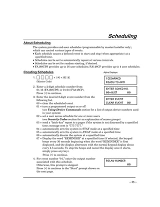 Scheduling
About Scheduling
     The system provides end-user schedules (programmable by master/installer only),
     which can control various types of events.
     • Each schedule causes a defined event to start and stop (when appropriate) at a
       specified time.
     • Schedules can be set to automatically repeat at various intervals.
     • Schedules can be set for random starting, if desired.
     • FA168CPS provides up to 16 user schedules; FA148CP provides up to 4 user schedules.

Creating Schedules                                              Alpha Displays:

     1.                   + [#] + [6] [4]                         1 DISARMED
          (Master Code)                                           READY TO ARM
     2. Enter a 2-digit schedule number from:
        01-16 (FA168CPS) or 01-04 (FA148CP).                        ENTER SCHED NO.
        Press [∗] to continue.                                      00=QUIT          00
     3. Enter the desired 2-digit event number from the
        following list.                                             ENTER EVENT
        00 = clear the scheduled event                              CLEAR EVENT 00
        01 = turn a programmed output on or off
             (see Using Device Commands section for a list of output device numbers used
             in your system)
        02 = set a user access schedule for one or more users
             (see Security Codes section for an explanation of access groups)
        03 = send a “latch-key” report to a pager if the system is not disarmed by a specified
             time; message sent is “777-7777.”
        04 = automatically arm the system in STAY mode at a specified time
        05 = automatically arm the system in AWAY mode at a specified time
        06 = automatically disarm the system at a specified time
        07 = Display the word “REMINDER” at a specified time (if selected, the keypad
             beeps every 30 seconds beginning when the word “REMINDER” is first
             displayed, and the display alternates with the normal keypad display about
             every 4-5 seconds. To stop the beeps and cancel the display once it starts,
             simply press any key).
             Press [∗] to continue.
     4. For event number “01,” enter the output number
        associated with this schedule.                              RELAY NUMBER
        Otherwise, this prompt is skipped.                                           00
        Press [∗] to continue to the “Start” prompt shown on
        the next page.



                                                                                      – 35 –
 