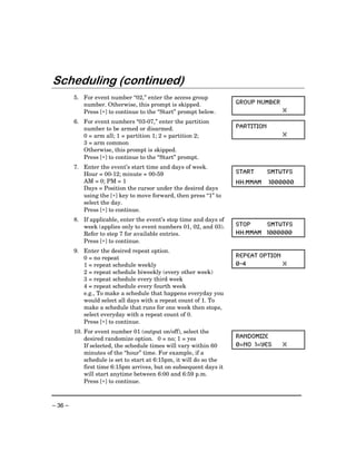 Scheduling (continued)
         5. For event number “02,” enter the access group
            number. Otherwise, this prompt is skipped.               GROUP NUMBER
            Press [∗] to continue to the “Start” prompt below.                       X
         6. For event numbers “03-07,” enter the partition
            number to be armed or disarmed.                          PARTITION
            0 = arm all; 1 = partition 1; 2 = partition 2;                           X
            3 = arm common
            Otherwise, this prompt is skipped.
            Press [∗] to continue to the “Start” prompt.
         7. Enter the event’s start time and days of week.
            Hour = 00-12; minute = 00-59                             START       SMTWTFS
            AM = 0; PM = 1                                           HH:MMAM     1000000
            Days = Position the cursor under the desired days
            using the [∗] key to move forward, then press “1” to
            select the day.
            Press [∗] to continue.
         8. If applicable, enter the event’s stop time and days of
            week (applies only to event numbers 01, 02, and 03).     STOP    SMTWTFS
            Refer to step 7 for available entries.                   HH:MMAM 1000000
            Press [∗] to continue.
         9. Enter the desired repeat option.
            0 = no repeat                                            REPEAT OPTION
            1 = repeat schedule weekly                               0-4           X
            2 = repeat schedule biweekly (every other week)
            3 = repeat schedule every third week
            4 = repeat schedule every fourth week
            e.g., To make a schedule that happens everyday you
            would select all days with a repeat count of 1. To
            make a schedule that runs for one week then stops,
            select everyday with a repeat count of 0.
            Press [∗] to continue.
         10. For event number 01 (output on/off), select the
             desired randomize option. 0 = no; 1 = yes               RANDOMIZE
             If selected, the schedule times will vary within 60     0=NO 1=YES      X
             minutes of the “hour” time. For example, if a
             schedule is set to start at 6:15pm, it will do so the
             first time 6:15pm arrives, but on subsequent days it
             will start anytime between 6:00 and 6:59 p.m.
             Press [∗] to continue.



– 36 –
 