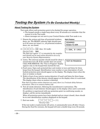 Testing the System (To Be Conducted Weekly)
About Testing the System
         Test mode allows each protection point to be checked for proper operation.
            • The keypad sounds a single beep about every 30 seconds as a reminder that the
              system is in the Test mode.
            • Alarm messages are not sent to your Central Station while Test mode is on.
         1 Disarm the system and close all protected windows,         Alpha Displays:
           doors, etc. The READY indicator light should come
           on if all zones are intact (i.e., all protected windows,     DISARMED
           doors, etc. are closed.                                      READY TO ARM

         2.                     +    5     then [0] (walk)              1 = DIAL, 0 = WALK
              (Security Code)       TEST
             The Dial test (option “1”) is intended for the installer
             and should not be used unless directed to do so by
             your Security System Representative.
         3. Listen. The external sounder should sound for about 1
             second then turn off. If the sounder does not sound,        TEST IN PROGRESS
             CALL FOR SERVICE. The “Test in Progress” display
             appears only on the keypad that started the test.
          4. Fault zones. Open each protected door and window in turn and listen for three
             beeps from the keypad. Identification (zone number or zone description) of each
             faulted protection point should appear on the display. The display clears when the
             door or window is closed.
         5. Walk in front of any interior motion detectors (if used) and listen for three beeps.
             The identification of the detector should appear on the display when it is activated.
             The display clears when no motion is detected.
           Note that if wireless motion detectors are used, there is a 3-minute delay between
           activations. This is to conserve battery life.
         6. Test all smoke detectors, following the manufacturer's instructions. The
             identification of each detector should appear on the display when each is activated.
             If a problem is experienced with any protection point (no confirming sounds, no
             display), call for service immediately.
             When all protection points have been checked and are intact (closed), there should
             be no zone identification numbers displayed on the keypad.
         7. Exit test mode:                                  + [1]
                                           (Security Code)
          If the test mode is inadvertently left active, it automatically turns off after 4 hours.
          During the final five minutes, the keypad will emit a double beep every 30 seconds.



– 38 –
 