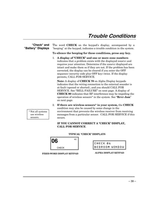 Trouble Conditions
      "Check" and      The word CHECK on the keypad's display, accompanied by a
"Battery" Displays     "beeping" at the keypad, indicates a trouble condition in the system.
                       To silence the beeping for these conditions, press any key.
                       1. A display of "CHECK" and one or more zone numbers
                          indicates that a problem exists with the displayed zone(s) and
                          requires your attention. Determine if the zone(s) displayed are
                          intact and make them so if they are not. If the problem has been
                          corrected, the display can be cleared if you enter the OFF
                          sequence (security code plus OFF key) twice. If the display
                          persists, CALL FOR SERVICE.
                          Note: A display of CHECK 70 on Alpha Display keypads
                          indicates that the wiring connection to the external sounder is
                          at fault (opened or shorted), and you should CALL FOR
                          SERVICE. See “BELL FAILURE” on next page. A display of
                          CHECK 90 indicates that RF interference may be impeding the
                          operation of wireless sensors* in the system. See “Rcvr Jam”
                          on next page.
                       2. If there are wireless sensors* in your system, the CHECK
                          condition may also be caused by some change in the
   * Not all systems      environment that prevents the wireless receiver from receiving
     use wireless         messages from a particular sensor. CALL FOR SERVICE if this
     sensors.             occurs.

                           IF YOU CANNOT CORRECT A "CHECK" DISPLAY,
                           CALL FOR SERVICE.

                                    TYPICAL "CHECK" DISPLAYS


                       06
                                         AC

                                                          CHECK 06
                          CHECK                           BEDROOM WINDOW

               FIXED-WORD DISPLAY KEYPAD                  ALPHA DISPLAY KEYPAD




                                                                                       – 39 –
 