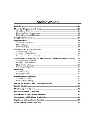 Provided by http://www.ceialarm.com
                                              775-673-9500




                                               Table of Contents
Panic Keys.............................................................................................................................. 24
Macro Key Programming & Usage................................................................................... 25
  About Macro Keys............................................................................................................... 25
  Example of Macro Programming ....................................................................................... 26
  Using a Programmed Macro Key....................................................................................... 26
Using Device Commands .................................................................................................... 27
Paging Feature ..................................................................................................................... 28
  About Automatic Paging .................................................................................................... 28
  Manual Paging.................................................................................................................... 29
  Latch Key Paging ............................................................................................................... 29
Security Codes & Authority Levels.................................................................................. 30
  About Security Codes ......................................................................................................... 30
  Authority Level Definitions ............................................................................................... 30
  To assign User Codes and Attributes................................................................................ 31
Accessing Other Partitions (GOTO Command and Multi-Partition Arming) ...... 32
  About Accessing Partitions ................................................................................................ 32
  Using the GoTo Command ................................................................................................. 33
  Multi-Partition Arming ...................................................................................................... 33
  Common Zone Operation.................................................................................................... 34
Scheduling ............................................................................................................................. 35
  About Scheduling................................................................................................................ 35
  Creating Schedules............................................................................................................. 35
Event Logging Procedures................................................................................................. 37
  About Event Logging .......................................................................................................... 37
  Viewing the Event Log ....................................................................................................... 37
Testing the System (To Be Conducted Weekly) ............................................................ 38
Trouble Conditions .............................................................................................................. 39
Maintaining Your System................................................................................................... 42
Fire Alarm System (If Installed)....................................................................................... 43
Quick Guide to Basic System Functions ........................................................................ 47
Summary of Audible/Visual Notifications...................................................................... 48
Regulatory Statements and Warnings ............................................................................ 50
Charts of Your System's Features .................................................................................... 52



–4–
 
