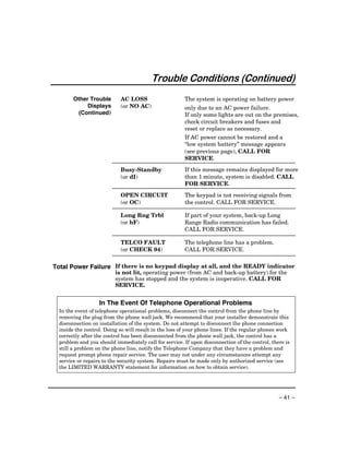 Trouble Conditions (Continued)
        Other Trouble       AC LOSS                     The system is operating on battery power
             Displays       (or NO AC)                  only due to an AC power failure.
          (Continued)                                   If only some lights are out on the premises,
                                                        check circuit breakers and fuses and
                                                        reset or replace as necessary.
                                                        If AC power cannot be restored and a
                                                        “low system battery” message appears
                                                        (see previous page), CALL FOR
                                                        SERVICE.

                            Busy-Standby                If this message remains displayed for more
                            (or dI)                     than 1 minute, system is disabled. CALL
                                                        FOR SERVICE.

                            OPEN CIRCUIT                The keypad is not receiving signals from
                            (or OC)                     the control. CALL FOR SERVICE.

                            Long Rng Trbl               If part of your system, back-up Long
                            (or bF)                     Range Radio communication has failed.
                                                        CALL FOR SERVICE.

                            TELCO FAULT                 The telephone line has a problem.
                            (or CHECK 94)               CALL FOR SERVICE.


Total Power Failure If there is no keypad display at all, and the READY indicator
                          is not lit, operating power (from AC and back-up battery) for the
                          system has stopped and the system is inoperative. CALL FOR
                          SERVICE.


                   In The Event Of Telephone Operational Problems
  In the event of telephone operational problems, disconnect the control from the phone line by
  removing the plug from the phone wall jack. We recommend that your installer demonstrate this
  disconnection on installation of the system. Do not attempt to disconnect the phone connection
  inside the control. Doing so will result in the loss of your phone lines. If the regular phones work
  correctly after the control has been disconnected from the phone wall jack, the control has a
  problem and you should immediately call for service. If upon disconnection of the control, there is
  still a problem on the phone line, notify the Telephone Company that they have a problem and
  request prompt phone repair service. The user may not under any circumstances attempt any
  service or repairs to the security system. Repairs must be made only by authorized service (see
  the LIMITED WARRANTY statement for information on how to obtain service).




                                                                                                 – 41 –
 