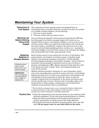 Maintaining Your System
   Taking Care of      The components of your security system are designed to be as
    Your System        maintenance-free as possible. However, to make sure that your system
                       is in reliable working condition, do the following:
                       1. Test your system weekly.
                       2. Test your system after any alarm occurs.
  Silencing Low        You can silence the keypad’s warning tones by pressing the OFF key,
 Battery Warning       but the keypad's low battery message display will remain on as a
     Tones at the      reminder that you have a low battery condition in one or more of your
         Keypad        wireless sensors. When you replace the weak battery with a fresh one,
                       the sensor sends a "good battery" signal to the control as soon as the
                       sensor is activated (opening/closing of door, window, etc.), causing the
                       low battery display to turn off. If the sensor is not activated, the display
                       will automatically clear within approximately 1 hour.

       Replacing       Each wireless sensor in your system has a 9-volt or 3-volt battery. The
      Batteries in     system detects a low battery in wireless sensors, including smoke
Wireless Sensors       detectors, the personal emergency transmitter, and the portable
                       wireless keypad and displays a low battery message*. (A low battery in
                       a portable wireless keypad is detected as soon as one of its keys is
 Wireless sensors      pressed, and displayed as 00.). Battery-operated smoke detectors with
 may not have
 been used in your
                       a low battery also emit a single "chirp" sound approximately once
 security system       every 20–30 seconds.
                       Alkaline batteries provide a minimum of 1 year of operation, and in
 IMPORTANT:            most units and applications, provide 2–4 years of service. 3-volt lithium
 Use only batteries    batteries provide up to 4 or more years of operation. Actual battery life
 recommended by        will depend on the environment in which the sensor is used, the
 your installer as
 replacement.          number of signals that the transmitter in the sensor has had to send,
                       and the specific type of sensor. Factors such as humidity, high or low
                       temperatures or large swings in temperature, may all lead to the
                       reduction of actual battery life in an installation.
                       * The low battery message comes on as a warning that battery replacement
                       in indicated sensor(s) is due within 30 days. In the meantime, a sensor
                       causing a low battery indication is still fully operational.
         Routine Care • Treat the components of your security system as you would any other
                          electrical equipment. Do not slam sensor-protected doors or windows.
                        • Keep dust from accumulating on the keypad and all protective
                          sensors, particularly on motion sensors and smoke detectors.
                        • The keypad and sensors should be cleaned carefully with a dry soft
                          cloth. Do not spray water or any other fluid on the units.




– 42 –
 